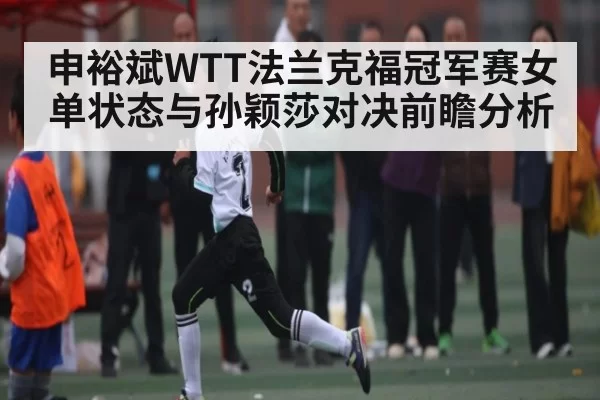 申裕斌WTT法兰克福冠军赛女单状态与孙颖莎对决前瞻分析